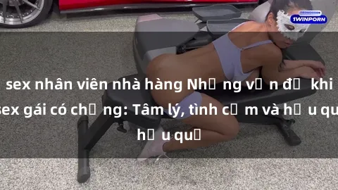 sex nhân viên nhà hàng Những vấn đề khi sex gái có chồng: Tâm lý, tình cảm và hậu quả