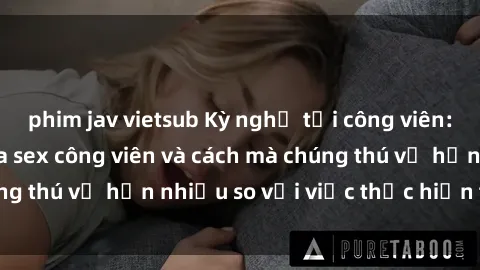 phim jav vietsub Kỳ nghỉ tại công viên: Sự hứng khởi của sex công viên và cách mà chúng thú vị hơn nhiều so với việc thực hiện tại nhà!