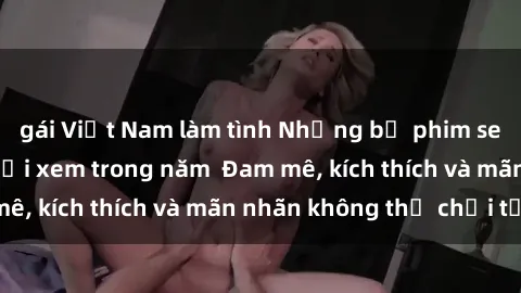 gái Việt Nam làm tình Những bộ phim sex jav đỉnh cao phải xem trong năm  Đam mê, kích thích và mãn nhãn không thể chối từ!