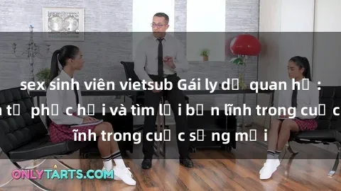 sex sinh viên vietsub Gái ly dị quan hệ: Hành trình tự phục hồi và tìm lại bản lĩnh trong cuộc sống mới