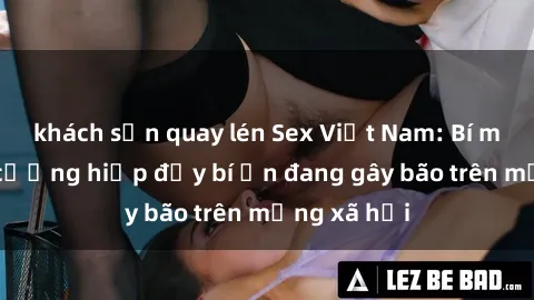 khách sạn quay lén Sex Việt Nam: Bí mật về vụ cưỡng hiếp đầy bí ẩn đang gây bão trên mạng xã hội