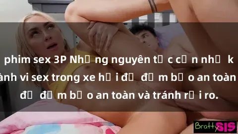 phim sex 3P Những nguyên tắc cần nhớ khi thực hiện hành vi sex trong xe hơi để đảm bảo an toàn và tránh rủi ro.