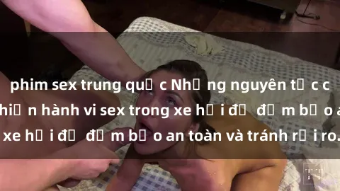 phim sex trung quốc Những nguyên tắc cần nhớ khi thực hiện hành vi sex trong xe hơi để đảm bảo an toàn và tránh rủi ro.