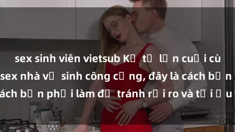 sex sinh viên vietsub Kể từ lần cuối cùng bạn thực hành sex nhà vệ sinh công cộng, đây là cách bạn phải làm để tránh rủi ro và tối ưu trải nghiệm.