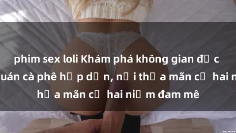phim sex loli Khám phá không gian độc đáo tại sex quán cà phê hấp dẫn, nơi thỏa mãn cả hai niềm đam mê