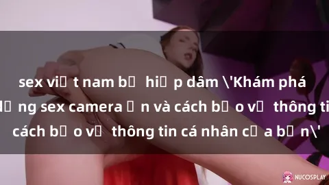 sex việt nam bị hiếp dâm 'Khám phá nguy cơ của việc sử dụng sex camera ẩn và cách bảo vệ thông tin cá nhân của bạn'