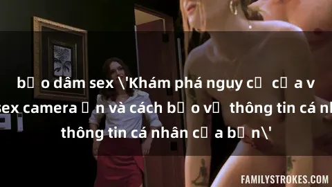 bạo dâm sex 'Khám phá nguy cơ của việc sử dụng sex camera ẩn và cách bảo vệ thông tin cá nhân của bạn'