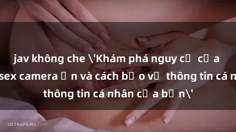 jav không che 'Khám phá nguy cơ của việc sử dụng sex camera ẩn và cách bảo vệ thông tin cá nhân của bạn'