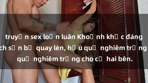 truyện sex loạn luân Khoảnh khắc đáng buồn: Sex khách sạn bị quay lén, hậu quả nghiêm trọng cho cả hai bên.