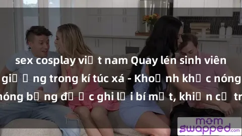 sex cosplay việt nam Quay lén sinh viên làm tình ngay trên giường trong kí túc xá - Khoảnh khắc nóng bỏng được ghi lại bí mật, khiến cả trường học xôn xao.