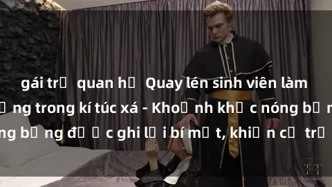 gái trẻ quan hệ Quay lén sinh viên làm tình ngay trên giường trong kí túc xá - Khoảnh khắc nóng bỏng được ghi lại bí mật, khiến cả trường học xôn xao.