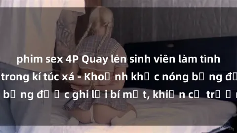 phim sex 4P Quay lén sinh viên làm tình ngay trên giường trong kí túc xá - Khoảnh khắc nóng bỏng được ghi lại bí mật, khiến cả trường học xôn xao.