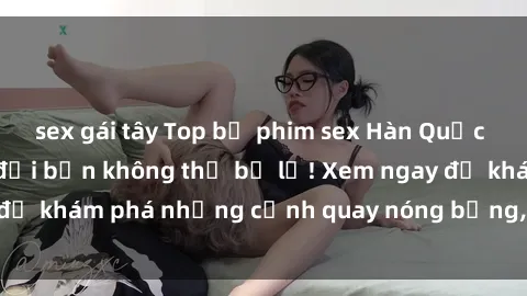 sex gái tây Top bộ phim sex Hàn Quốc hot nhất mọi thời đại bạn không thể bỏ lỡ! Xem ngay để khám phá những cảnh quay nóng bỏng, đầy nghẹt thở!
