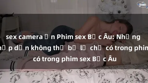 sex camera ẩn Phim sex Bắc Âu: Những cảnh nóng hấp dẫn không thể bỏ lỡ chỉ có trong phim sex Bắc Âu