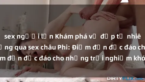 sex người lớn Khám phá vẻ đẹp tự nhiên và văn hóa đa dạng qua sex châu Phi: Điểm đến độc đáo cho những trải nghiệm khó quên