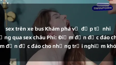 sex trên xe bus Khám phá vẻ đẹp tự nhiên và văn hóa đa dạng qua sex châu Phi: Điểm đến độc đáo cho những trải nghiệm khó quên
