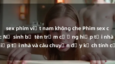 sex phim việt nam không che Phim sex cưỡng hiếp vietsub: Nữ sinh bị tên trộm cưỡng hiếp tại nhà và câu chuyện đầy kịch tính của vietsub