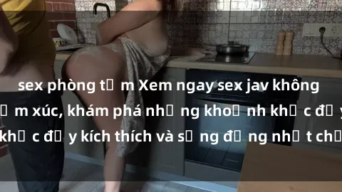 sex phòng tắm Xem ngay sex jav không che để thỏa mãn cảm xúc, khám phá những khoảnh khắc đầy kích thích và sống động nhất chỉ trong click!