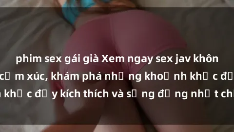 phim sex gái già Xem ngay sex jav không che để thỏa mãn cảm xúc, khám phá những khoảnh khắc đầy kích thích và sống động nhất chỉ trong click!