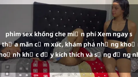 phim sex không che miễn phí Xem ngay sex jav không che để thỏa mãn cảm xúc, khám phá những khoảnh khắc đầy kích thích và sống động nhất chỉ trong click!