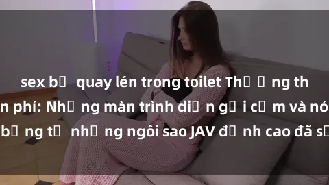 sex bị quay lén trong toilet Thưởng thức sex JAV idol miễn phí: Những màn trình diễn gợi cảm và nóng bỏng từ những ngôi sao JAV đỉnh cao đã sẵn sàng để bạn khám phá.