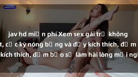 jav hd miễn phí Xem sex gái trẻ không che hấp dẫn nhất, cực kỳ nóng bỏng và đầy kích thích, đảm bảo sẽ làm hài lòng mọi người!