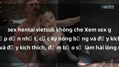 sex hentai vietsub không che Xem sex gái trẻ không che hấp dẫn nhất, cực kỳ nóng bỏng và đầy kích thích, đảm bảo sẽ làm hài lòng mọi người!