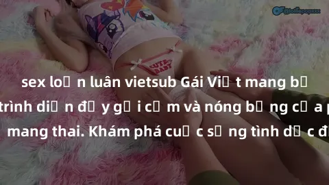 sex loạn luân vietsub Gái Việt mang bầu và làm tình: Màn trình diễn đầy gợi cảm và nóng bỏng của phụ nữ mang thai. Khám phá cuộc sống tình dục đầy hấp dẫn và mới lạ của họ!
