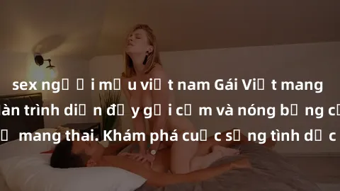 sex người mẫu việt nam Gái Việt mang bầu và làm tình: Màn trình diễn đầy gợi cảm và nóng bỏng của phụ nữ mang thai. Khám phá cuộc sống tình dục đầy hấp dẫn và mới lạ của họ!