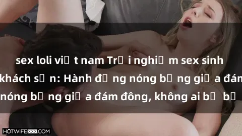 sex loli việt nam Trải nghiệm sex sinh viên sôi động trong khách sạn: Hành động nóng bỏng giữa đám đông, không ai bị bỏ lỡ