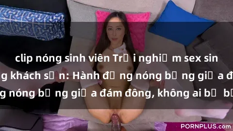 clip nóng sinh viên Trải nghiệm sex sinh viên sôi động trong khách sạn: Hành động nóng bỏng giữa đám đông, không ai bị bỏ lỡ