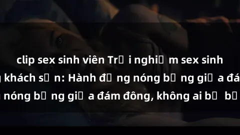 clip sex sinh viên Trải nghiệm sex sinh viên sôi động trong khách sạn: Hành động nóng bỏng giữa đám đông, không ai bị bỏ lỡ