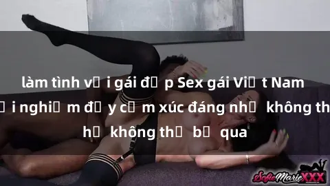 làm tình với gái đẹp Sex gái Việt Nam có con: Trải nghiệm đầy cảm xúc đáng nhớ không thể bỏ qua