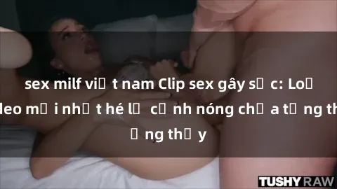 sex milf việt nam Clip sex gây sốc: Loạt video mới nhất hé lộ cảnh nóng chưa từng thấy