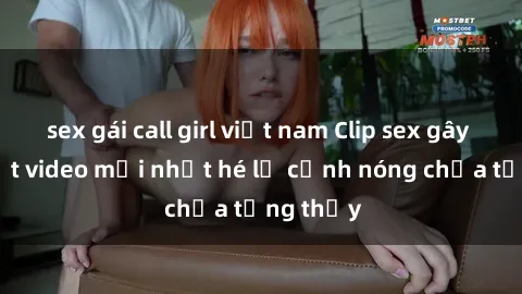 sex gái call girl việt nam Clip sex gây sốc: Loạt video mới nhất hé lộ cảnh nóng chưa từng thấy