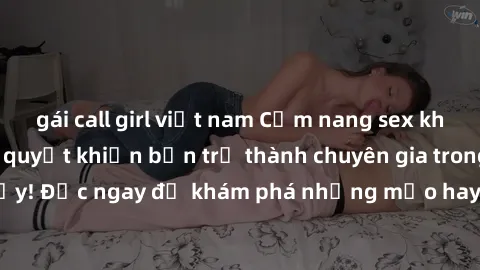 gái call girl việt nam Cẩm nang sex không che: Những bí quyết khiến bạn trở thành chuyên gia trong chuyện ấy! Đọc ngay để khám phá những mẹo hay và bí quyết tình dục không che.