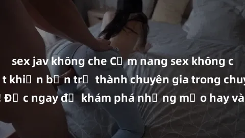 sex jav không che Cẩm nang sex không che: Những bí quyết khiến bạn trở thành chuyên gia trong chuyện ấy! Đọc ngay để khám phá những mẹo hay và bí quyết tình dục không che.