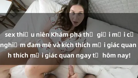 sex thiếu niên Khám phá thế giới mới của sex online: trải nghiệm đam mê và kích thích mọi giác quan ngay từ hôm nay!