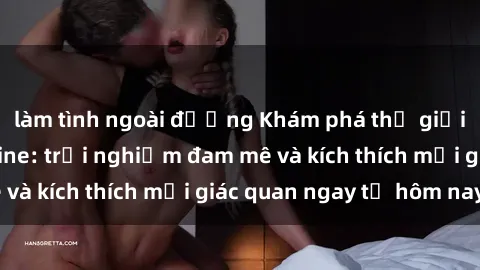 làm tình ngoài đường Khám phá thế giới mới của sex online: trải nghiệm đam mê và kích thích mọi giác quan ngay từ hôm nay!