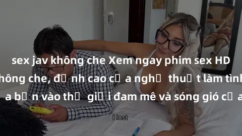 sex jav không che Xem ngay phim sex HD chất lượng cao không che, đỉnh cao của nghệ thuật làm tình, đưa bạn vào thế giới đam mê và sóng gió của tình yêu không giới hạn.