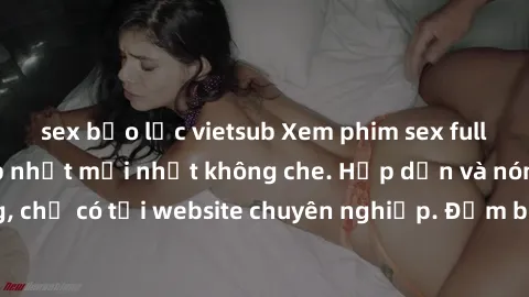 sex bạo lực vietsub Xem phim sex full HD đỉnh cao, cập nhật mới nhất không che. Hấp dẫn và nóng bỏng, chỉ có tại website chuyên nghiệp. Đảm bảo sẽ khiến bạn mãn nhãn!