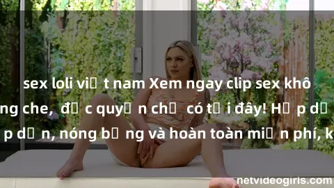 sex loli việt nam Xem ngay clip sex không che cực hot, không che,  độc quyền chỉ có tại đây! Hấp dẫn, nóng bỏng và hoàn toàn miễn phí, không thể bỏ qua!