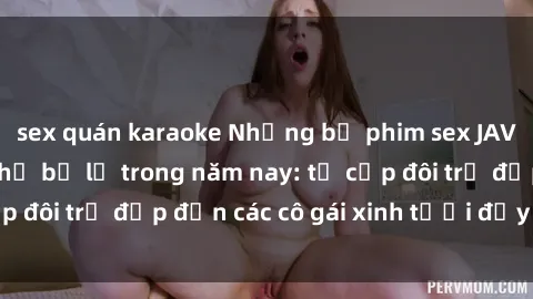 sex quán karaoke Những bộ phim sex JAV hot nhất không thể bỏ lỡ trong năm nay: từ cặp đôi trẻ đẹp đến các cô gái xinh tươi đầy sức hút.