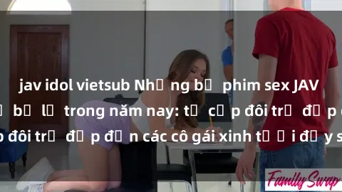 jav idol vietsub Những bộ phim sex JAV hot nhất không thể bỏ lỡ trong năm nay: từ cặp đôi trẻ đẹp đến các cô gái xinh tươi đầy sức hút.