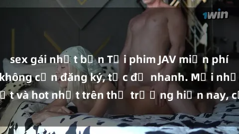 sex gái nhật bản Tải phim JAV miễn phí chất lượng cao, không cần đăng ký, tốc độ nhanh. Mới nhất và hot nhất trên thị trường hiện nay, cập nhật hàng ngày.