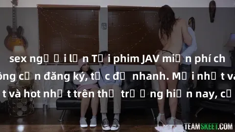 sex người lớn Tải phim JAV miễn phí chất lượng cao, không cần đăng ký, tốc độ nhanh. Mới nhất và hot nhất trên thị trường hiện nay, cập nhật hàng ngày.