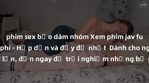 phim sex bạo dâm nhóm Xem phim jav full HD online miễn phí - Hấp dẫn và đầy đủ nhất  Dành cho người lớn, đến ngay để trải nghiệm những bộ phim hấp dẫn và hấp dẫn.