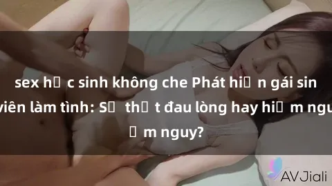 sex học sinh không che Phát hiện gái sinh viên làm tình: Sự thật đau lòng hay hiểm nguy?