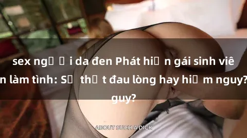 sex người da đen Phát hiện gái sinh viên làm tình: Sự thật đau lòng hay hiểm nguy?