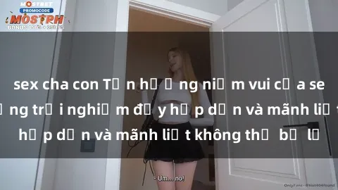 sex cha con Tận hưởng niềm vui của sex với gái trẻ: những trải nghiệm đầy hấp dẫn và mãnh liệt không thể bỏ lỡ